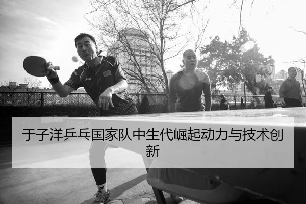 于子洋乒乓国家队中生代崛起动力与技术创新